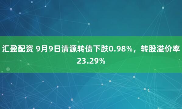汇盈配资 9月9日清源转债下跌0.98%，转股溢价率23.29%