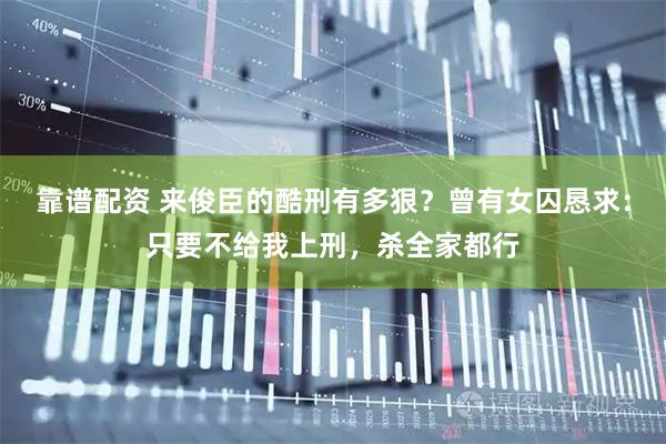 靠谱配资 来俊臣的酷刑有多狠？曾有女囚恳求：只要不给我上刑，杀全家都行