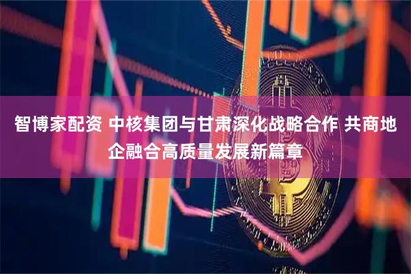 智博家配资 中核集团与甘肃深化战略合作 共商地企融合高质量发展新篇章