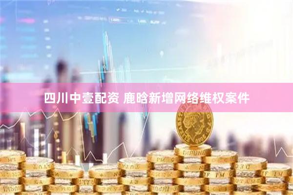 四川中壹配资 鹿晗新增网络维权案件