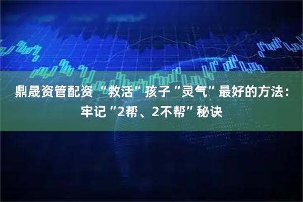 鼎晟资管配资 “救活”孩子“灵气”最好的方法：牢记“2帮、2不帮”秘诀