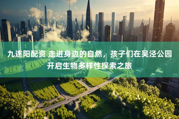 九连阳配资 走进身边的自然，孩子们在吴泾公园开启生物多样性探索之旅