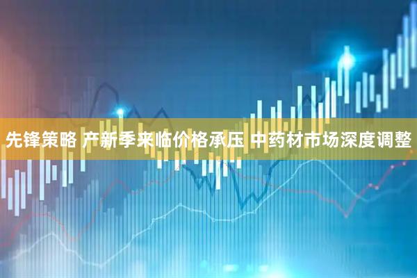 先锋策略 产新季来临价格承压 中药材市场深度调整