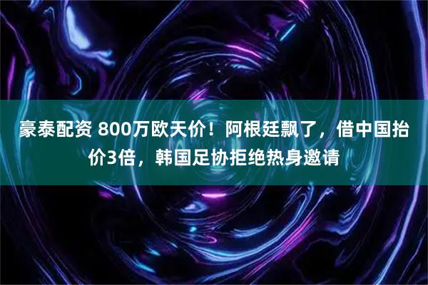 豪泰配资 800万欧天价！阿根廷飘了，借中国抬价3倍，韩国足协拒绝热身邀请