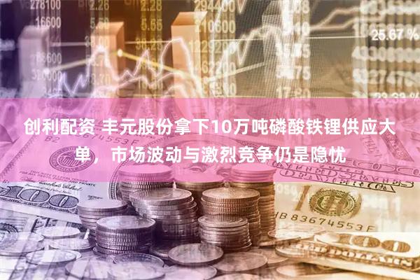 创利配资 丰元股份拿下10万吨磷酸铁锂供应大单，市场波动与激烈竞争仍是隐忧