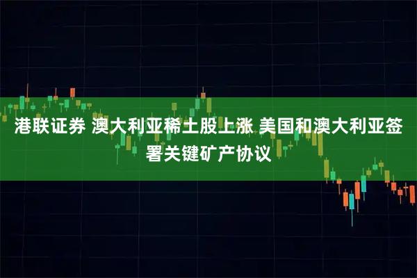 港联证券 澳大利亚稀土股上涨 美国和澳大利亚签署关键矿产协议