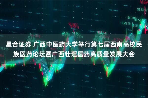 星合证券 广西中医药大学举行第七届西南高校民族医药论坛暨广西壮瑶医药高质量发展大会