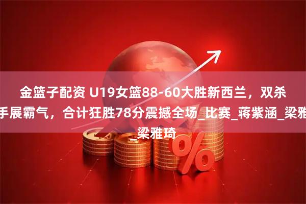 金篮子配资 U19女篮88-60大胜新西兰，双杀对手展霸气，合计狂胜78分震撼全场_比赛_蒋紫涵_梁雅琦