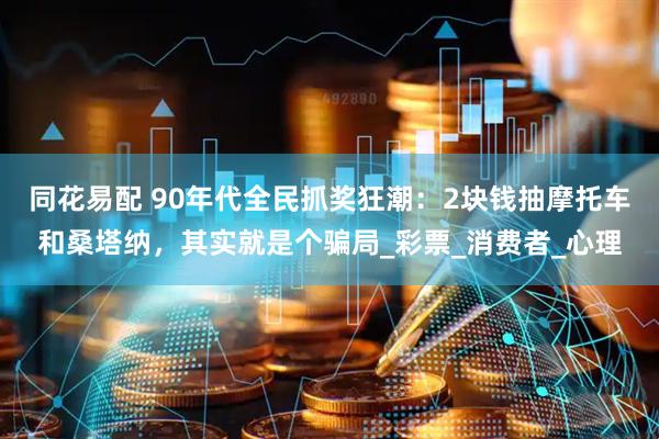 同花易配 90年代全民抓奖狂潮：2块钱抽摩托车和桑塔纳，其实就是个骗局_彩票_消费者_心理