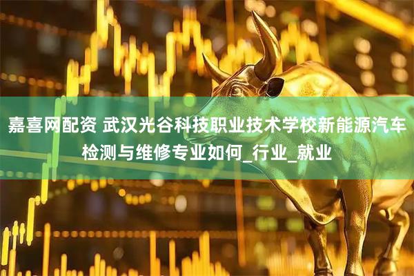 嘉喜网配资 武汉光谷科技职业技术学校新能源汽车检测与维修专业如何_行业_就业