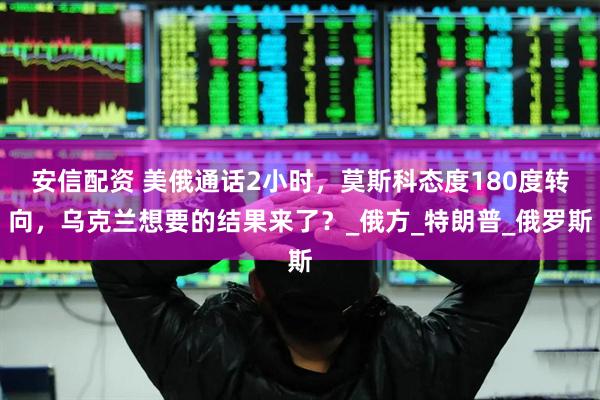 安信配资 美俄通话2小时，莫斯科态度180度转向，乌克兰想要的结果来了？_俄方_特朗普_俄罗斯