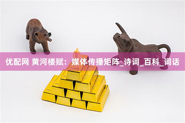 优配网 黄河楼赋：媒体传播矩阵_诗词_百科_词话