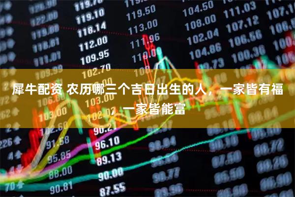 犀牛配资 农历哪三个吉日出生的人，一家皆有福，一家皆能富