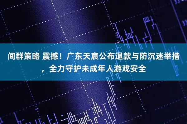 间群策略 震撼！广东天宸公布退款与防沉迷举措，全力守护未成年人游戏安全