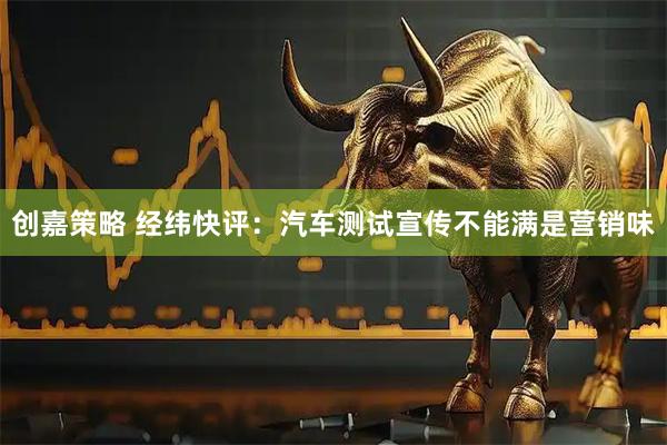 创嘉策略 经纬快评：汽车测试宣传不能满是营销味