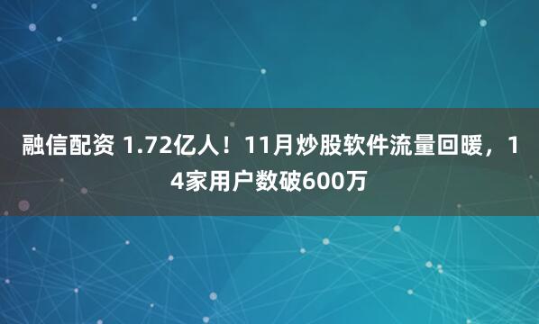 融信配资 1.72亿人！11月炒股软件流量回暖，14家用户数破600万